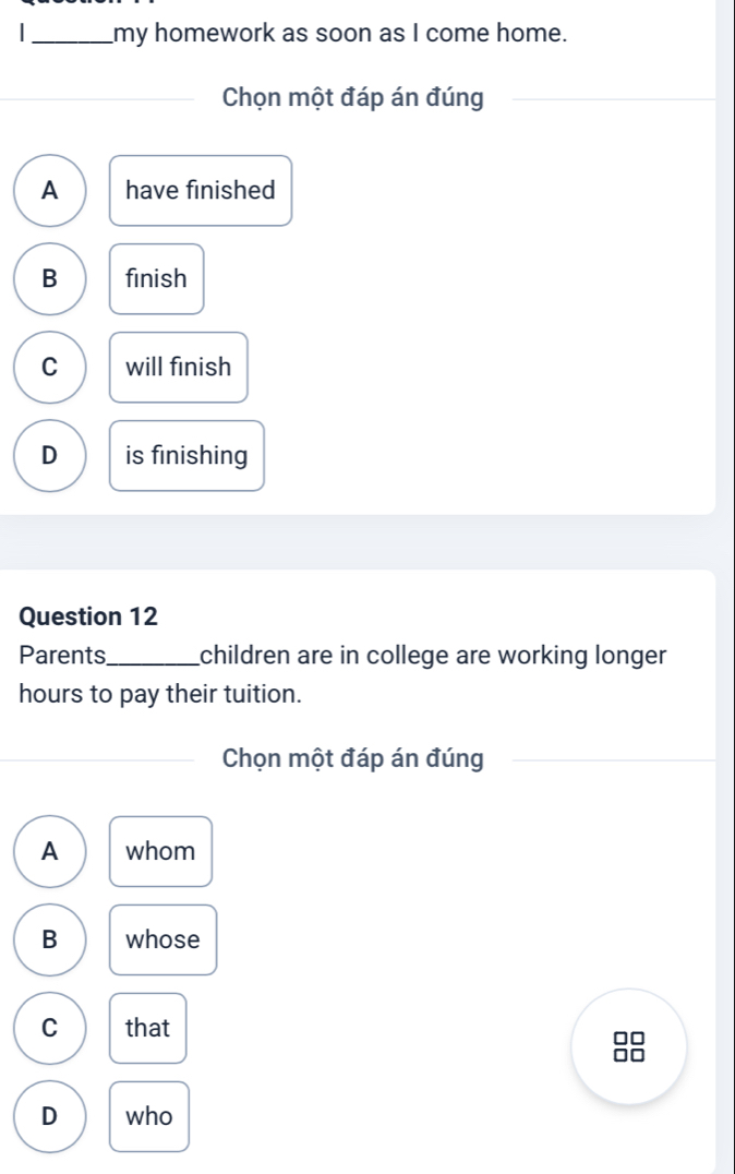 my homework as soon as I come home.
Chọn một đáp án đúng
A have finished
B finish
C will finish
D is finishing
Question 12
Parents_ children are in college are working longer 
hours to pay their tuition.
Chọn một đáp án đúng
A whom
B whose
C that
D who