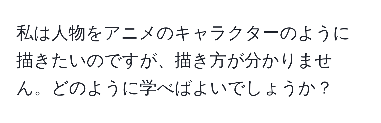 私は人物をアニメのキャラクターのように描きたいのですが、描き方が分かりません。どのように学べばよいでしょうか？