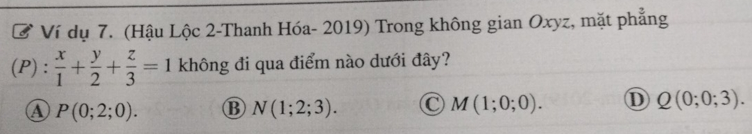 Ở Ví dụ 7. (Hậu Lộc 2-Thanh Hóa- 2019) Trong không gian Oxyz, mặt phẳng
(P) :  x/1 + y/2 + z/3 =1 không đi qua điểm nào dưới đây?
a P(0;2;0).
B N(1;2;3).
C M(1;0;0).
D Q(0;0;3).