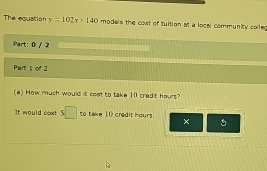 The equation y=102x+140 models the cost of tuition at a local community colled 
Part: 0 / 2 
Part 10^42 
(a) How much would it cost to take 10 credit hours? 
It would cost 5□ to take 10 credit hours. 
×