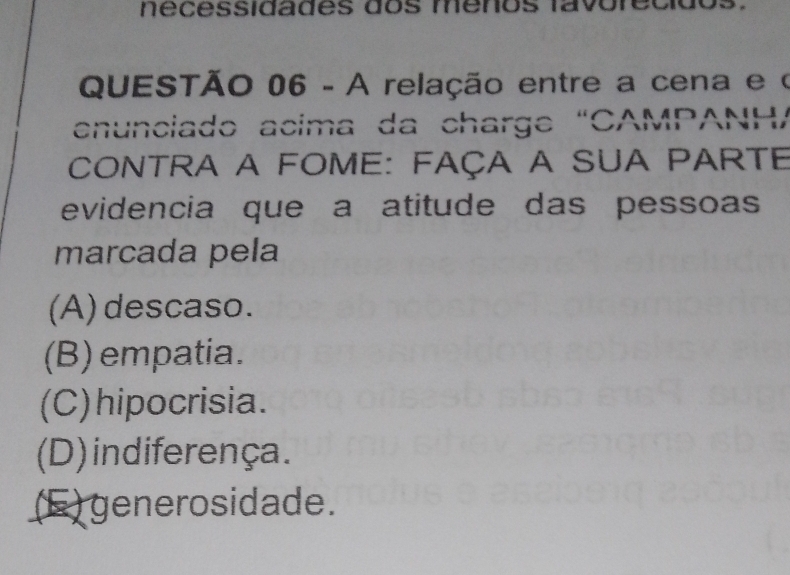 nécessidades dos menos favore c i
QUESTÃO 06 - A relação entre a cena e o
enunciado acima da charge “CAMPANHA
CONTrA A FOme: Faça A SUA PARTE
evidencia que a atitude das pessoas
marcada pela
(A) descaso.
(B) empatia.
(C)hipocrisia.
(D) indiferença.
(F) generosidade.