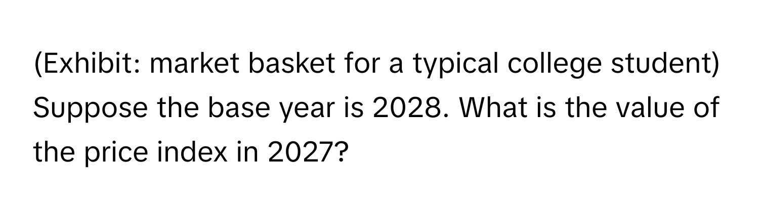 (Exhibit: market basket for a typical college student) Suppose the base year is 2028. What is the value of the price index in 2027?