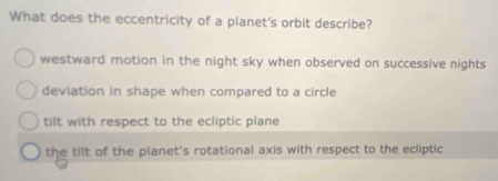 What does the eccentricity of a planet's orbit describe?
westward motion in the night sky when observed on successive nights
deviation in shape when compared to a circle
tilt with respect to the ecliptic plane
the tilt of the planet's rotational axis with respect to the ecliptic