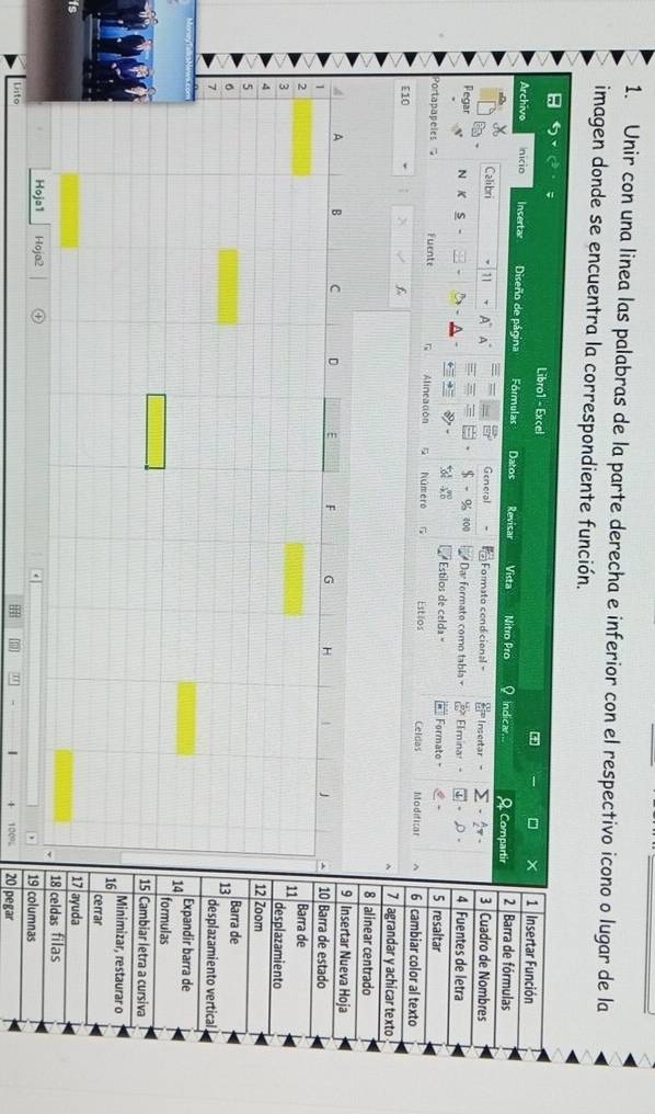 Unir con una linea las palabras de la parte derecha e inferior con el respectivo icono o lugar de la 
imagen donde se encuentra la correspondiente función. 
Libro1 - Excel 1 Insertar Función 
— 
Archivo nicio Insertar Diseño de página Fórmulas Datos Revisar Vista Nitro Pro Indicar. A Compartir 2 Barra de fórmulas 
Calibri 11 A~ A General Formato condicienal = Insertar - - 2x - 3 Cuadro de Nombres 
- o 
Pegar 400 Dar formato como tabla Elmina: .ρ. 4 Fuentes de letra 
N K S 
Estilos de celda = Formate - 5 resaltar 
Portapapeles Fuente Alineación Número G Estios Celdas Modificar ^ 6 cambiar color al texto 
E10 f 7 agrandar y achicar texto 
8 alinear centrado 
nsertar Nueva Hoja 
arra de estado 
arra de 
esplazamiento 
oom 
rra de 
esplazamiento vertical. 
pandir barra de 
rmulas 
mbiar letra a cursiva 
nimizar, restaurar o 
rar 
isda 
das filas 
umnas 
Listo 100% 20 pegar 
H " ~  4