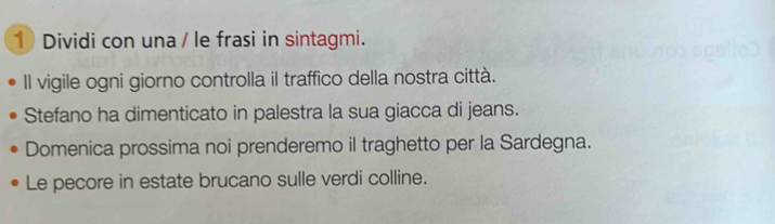 Dividi con una / le frasi in sintagmi. 
Il vigile ogni giorno controlla il traffico della nostra città. 
Stefano ha dimenticato in palestra la sua giacca di jeans. 
Domenica prossima noi prenderemo il traghetto per la Sardegna. 
Le pecore in estate brucano sulle verdi colline.