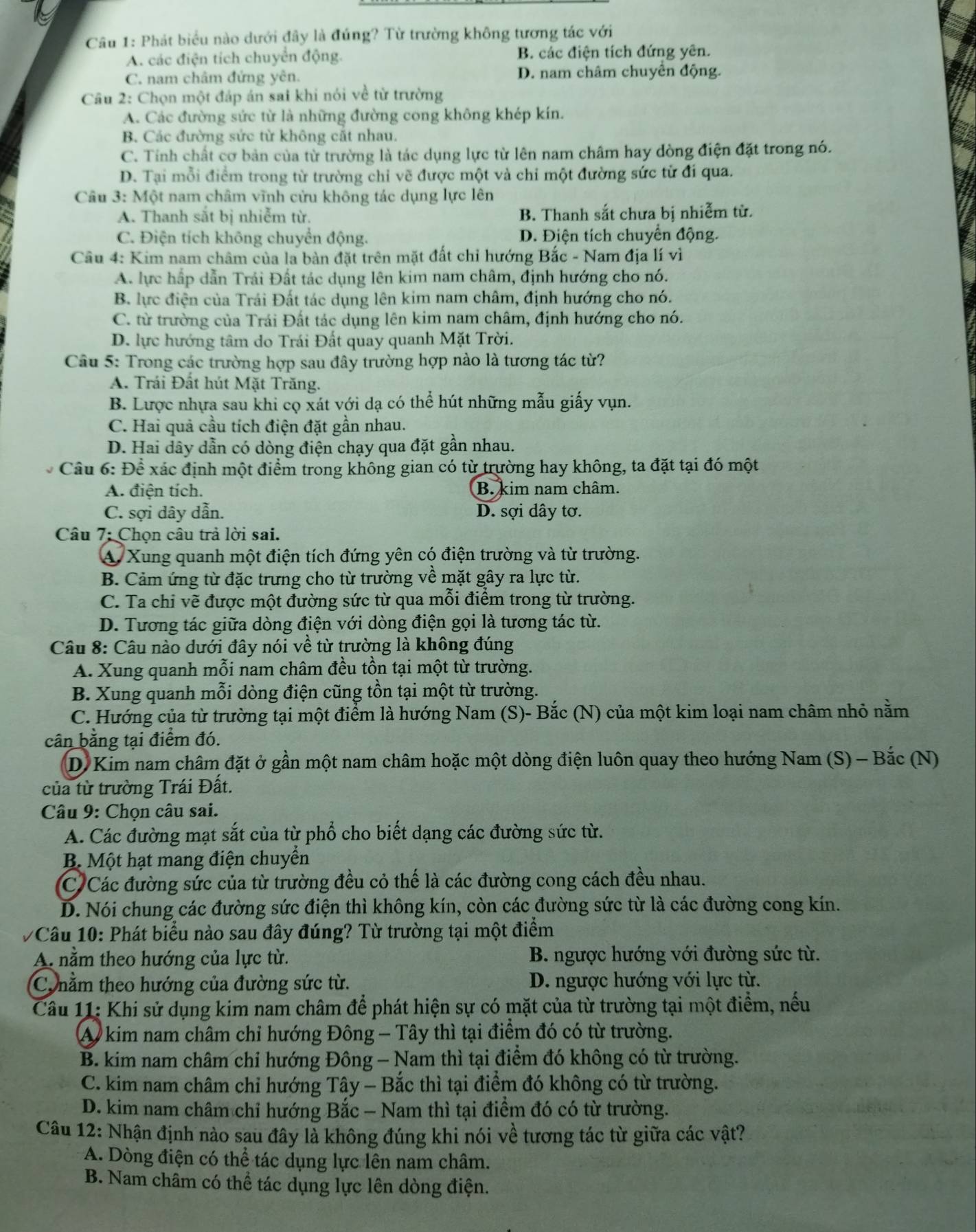 Phát biểu nào dưới đây là đúng? Từ trường không tương tác với
A. các điện tích chuyển động. B. các điện tích đứng yên.
C. nam châm đứng yên. D. nam châm chuyên động.
Câu 2: Chọn một đáp án sai khi nói về từ trường
A. Các đường sức từ là những đường cong không khép kín.
B. Các đường sức từ không cặt nhau.
C. Tính chất cơ bản của từ trường là tác dụng lực từ lên nam châm hay đòng điện đặt trong nó.
D. Tại mỗi điểm trong từ trường chỉ vẽ được một và chi một đường sức tử đi qua.
Câu 3: Một nam châm vĩnh cửu không tác dụng lực lên
A. Thanh sắt bị nhiễm từ. B. Thanh sắt chưa bị nhiễm từ.
C. Điện tích không chuyển động. D. Điện tích chuyển động.
Câu 4: Kim nam châm của la bàn đặt trên mặt đất chỉ hướng Bắc - Nam địa lí vì
A. lực hấp dẫn Trái Đất tác dụng lên kim nam châm, định hướng cho nó.
B. lực điện của Trái Đất tác dụng lên kim nam châm, định hướng cho nó.
C. từ trường của Trái Đất tác dụng lên kim nam châm, định hướng cho nó.
D. lực hướng tâm do Trái Đất quay quanh Mặt Trời.
Câu 5: Trong các trường hợp sau đây trường hợp nào là tương tác từ?
A. Trái Đất hút Mặt Trăng.
B. Lược nhựa sau khi cọ xát với dạ có thể hút những mẫu giấy vụn.
C. Hai quả cầu tích điện đặt gần nhau.
D. Hai dây dẫn có dòng điện chạy qua đặt gần nhau.
Cầu 6: Để xác định một điểm trong không gian có từ trường hay không, ta đặt tại đó một
A. điện tích. B. kim nam châm.
C. sợi dây dẫn. D. sợi dây tơ.
Câu 7: Chọn câu trả lời sai.
A. Xung quanh một điện tích đứng yên có điện trường và từ trường.
B. Cảm ứng từ đặc trưng cho từ trường về mặt gây ra lực từ.
C. Ta chi vẽ được một đường sức từ qua mỗi điểm trong từ trường.
D. Tương tác giữa dòng điện với dòng điện gọi là tương tác từ.
Câu 8: Câu nào dưới đây nói về từ trường là không đúng
A. Xung quanh mỗi nam châm đều tồn tại một từ trường.
B. Xung quanh mỗi dòng điện cũng tồn tại một từ trường.
C. Hướng của từ trường tại một điểm là hướng Nam (S)- Bắc (N) của một kim loại nam châm nhỏ nằm
cân bằng tại điểm đó.
D. Kim nam châm đặt ở gần một nam châm hoặc một dòng điện luôn quay theo hướng Nam (S) - Bắc (N)
của từ trường Trái Đất.
Câu 9: Chọn câu sai.
A. Các đường mạt sắt của từ phổ cho biết dạng các đường sức từ.
B. Một hạt mang điện chuyển
C Các đường sức của từ trường đều cỏ thế là các đường cong cách đều nhau.
D. Nói chung các đường sức điện thì không kín, còn các đường sức từ là các đường cong kín.
7Câu 10: Phát biểu nào sau đây đúng? Từ trường tại một điểm
A nằm theo hướng của lực từ.  B. ngược hướng với đường sức từ.
C. nằm theo hướng của đường sức từ. D. ngược hướng với lực từ.
Câu 11: Khi sử dụng kim nam châm để phát hiện sự có mặt của từ trường tại một điểm, nếu
A kim nam châm chỉ hướng Đông - Tây thì tại điểm đó có từ trường.
B. kim nam châm chỉ hướng Đông - Nam thì tại điểm đó không có từ trường.
C. kim nam châm chỉ hướng Tây - Bắc thì tại điểm đó không có từ trường.
D. kim nam châm chỉ hướng Bắc - Nam thì tại điểm đó có từ trường.
Câu 12: Nhận định nào sau đây là không đúng khi nói về tương tác từ giữa các vật?
A. Dòng điện có thể tác dụng lực lên nam châm.
B. Nam châm có thể tác dụng lực lên dòng điện.