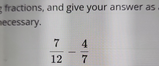 fractions, and give your answer as . 
ecessary.
 7/12 - 4/7 