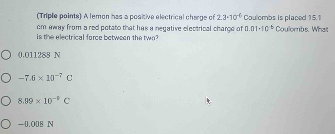 (Triple points) A lemon has a positive electrical charge of 2.3· 10^(-6) Coulombs is placed 15.1
cm away from a red potato that has a negative electrical charge of 0.01· 10^(-6) Coulombs. What
is the electrical force between the two?
0.011288 N
-7.6* 10^(-7)C
8.99* 10^(-9)C
-0.008N