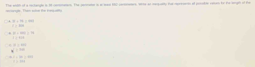 The width of a rectangle is 38 centimeters. The perimeter is at least 692 centmeters. Write an inequality that represents all possible values for the length of the
rectangle. Then solve the inequality
21+76≥ 692
l≥ 308
21+092≥ 76
l≥ 616
c. 21>0.02
I≥ 306
1+38≥ 602
l≥ 384