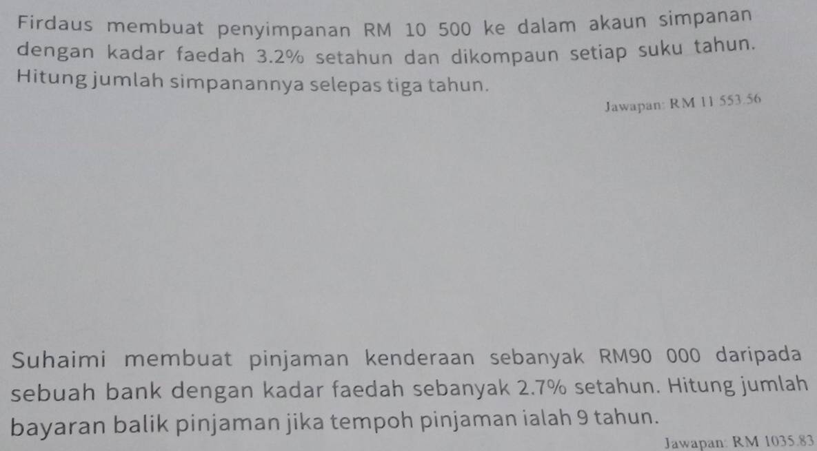 Firdaus membuat penyimpanan RM 10 500 ke dalam akaun simpanan 
dengan kadar faedah 3.2% setahun dan dikompaun setiap suku tahun. 
Hitung jumlah simpanannya selepas tiga tahun. 
Jawapan: RM 11 553.56
Suhaimi membuat pinjaman kenderaan sebanyak RM90 000 daripada 
sebuah bank dengan kadar faedah sebanyak 2.7% setahun. Hitung jumlah 
bayaran balik pinjaman jika tempoh pinjaman ialah 9 tahun. 
Jawapan: RM 1035.83