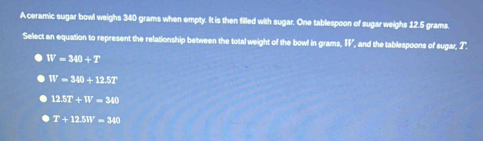 A ceramic sugar bowl weighs 340 grams when empty. It is then filled with sugar. One tablespoon of sugar weighs 12.5 grams.
Select an equation to represent the relationship between the total weight of the bowl in grams, I, and the tablespoons of sugar, T.
W=340+T
W=340+12.5T
12.5T+W=340
T+12.5W=340