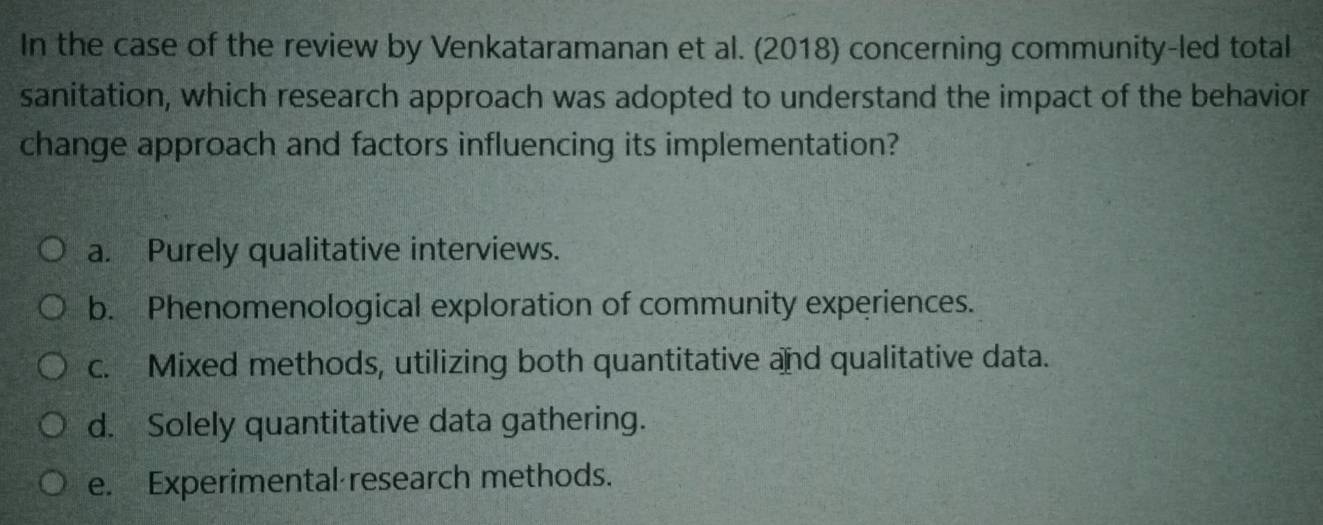 In the case of the review by Venkataramanan et al. (2018) concerning community-led total
sanitation, which research approach was adopted to understand the impact of the behavior
change approach and factors influencing its implementation?
a. Purely qualitative interviews.
b. Phenomenological exploration of community experiences.
c. Mixed methods, utilizing both quantitative and qualitative data.
d. Solely quantitative data gathering.
e. Experimental research methods.