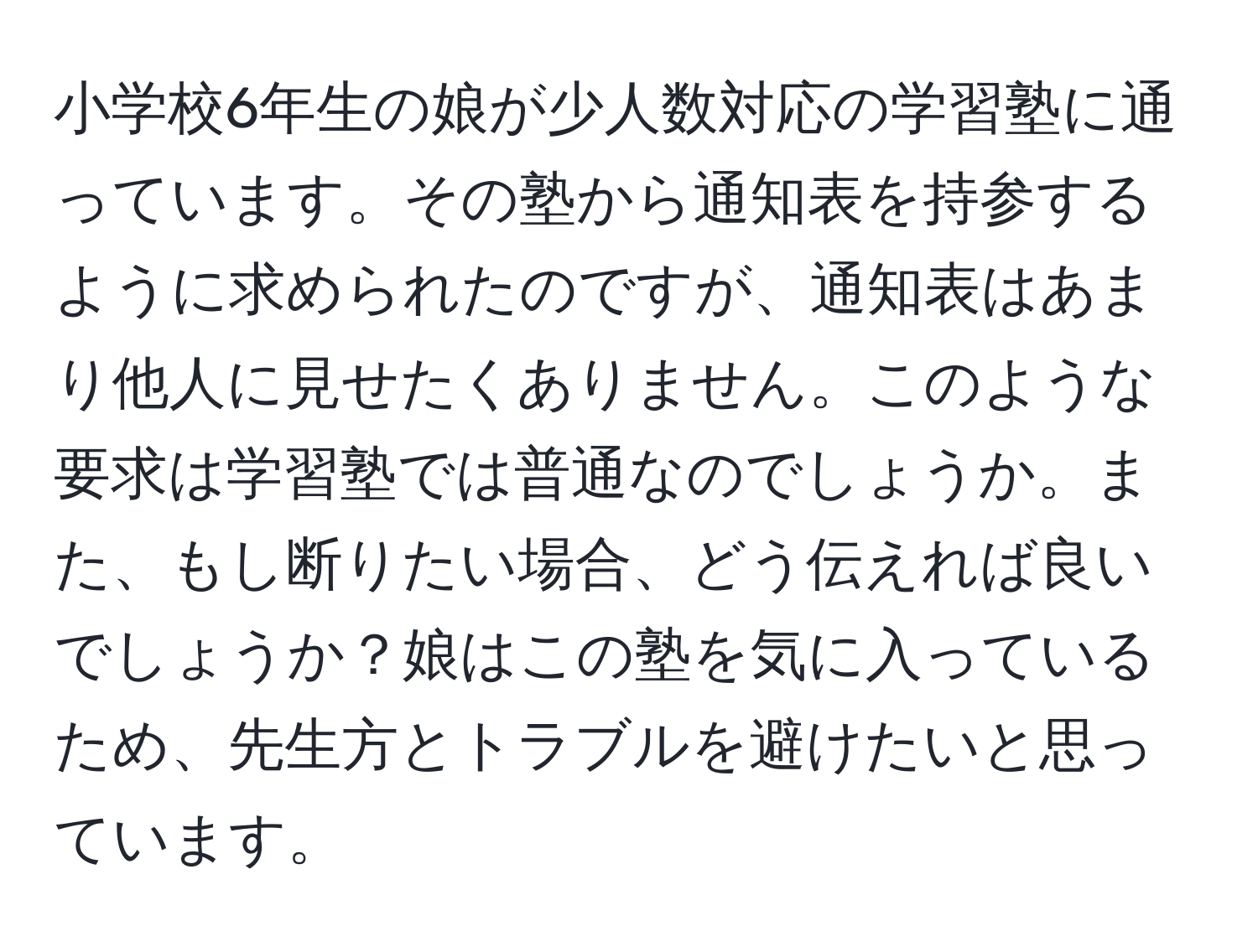 小学校6年生の娘が少人数対応の学習塾に通っています。その塾から通知表を持参するように求められたのですが、通知表はあまり他人に見せたくありません。このような要求は学習塾では普通なのでしょうか。また、もし断りたい場合、どう伝えれば良いでしょうか？娘はこの塾を気に入っているため、先生方とトラブルを避けたいと思っています。