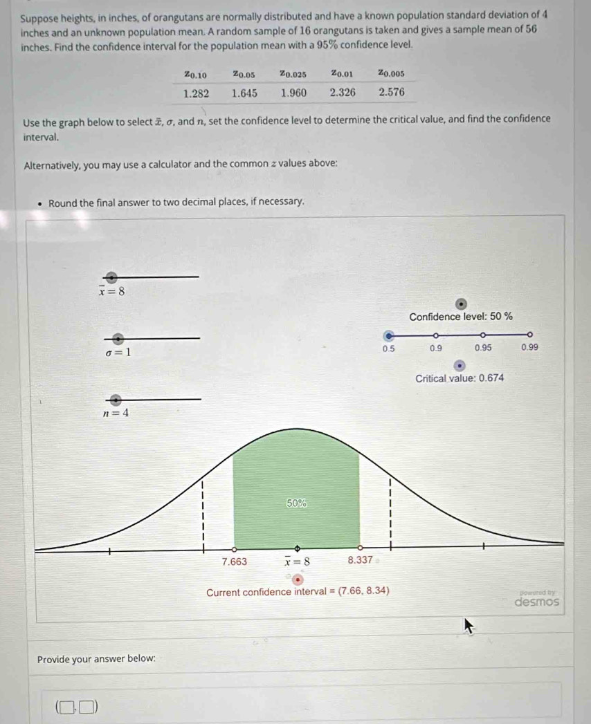 Suppose heights, in inches, of orangutans are normally distributed and have a known population standard deviation of 4
inches and an unknown population mean. A random sample of 16 orangutans is taken and gives a sample mean of 56
inches. Find the confidence interval for the population mean with a 95% confidence level.
Use the graph below to select æ, σ, and n, set the confidence level to determine the critical value, and find the confidence
interval.
Alternatively, you may use a calculator and the common 2 values above:
Round the final answer to two decimal places, if necessary.
overline x=8
Confidence level: 50 %
sigma =1
0.5 0.9 0.95 0.99
Critical value: 0.674
n=4
Provide your answer below:
(□ ,□ )