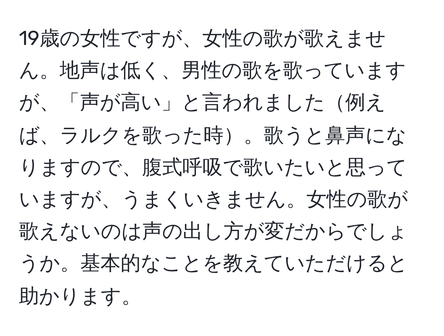 19歳の女性ですが、女性の歌が歌えません。地声は低く、男性の歌を歌っていますが、「声が高い」と言われました例えば、ラルクを歌った時。歌うと鼻声になりますので、腹式呼吸で歌いたいと思っていますが、うまくいきません。女性の歌が歌えないのは声の出し方が変だからでしょうか。基本的なことを教えていただけると助かります。