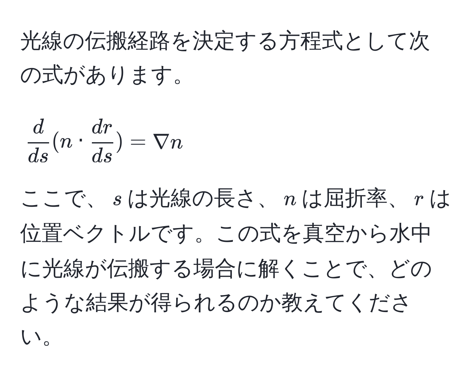 光線の伝搬経路を決定する方程式として次の式があります。  
[
 d/ds (n ·  dr/ds ) = nabla n
]   
ここで、$s$は光線の長さ、$n$は屈折率、$r$は位置ベクトルです。この式を真空から水中に光線が伝搬する場合に解くことで、どのような結果が得られるのか教えてください。