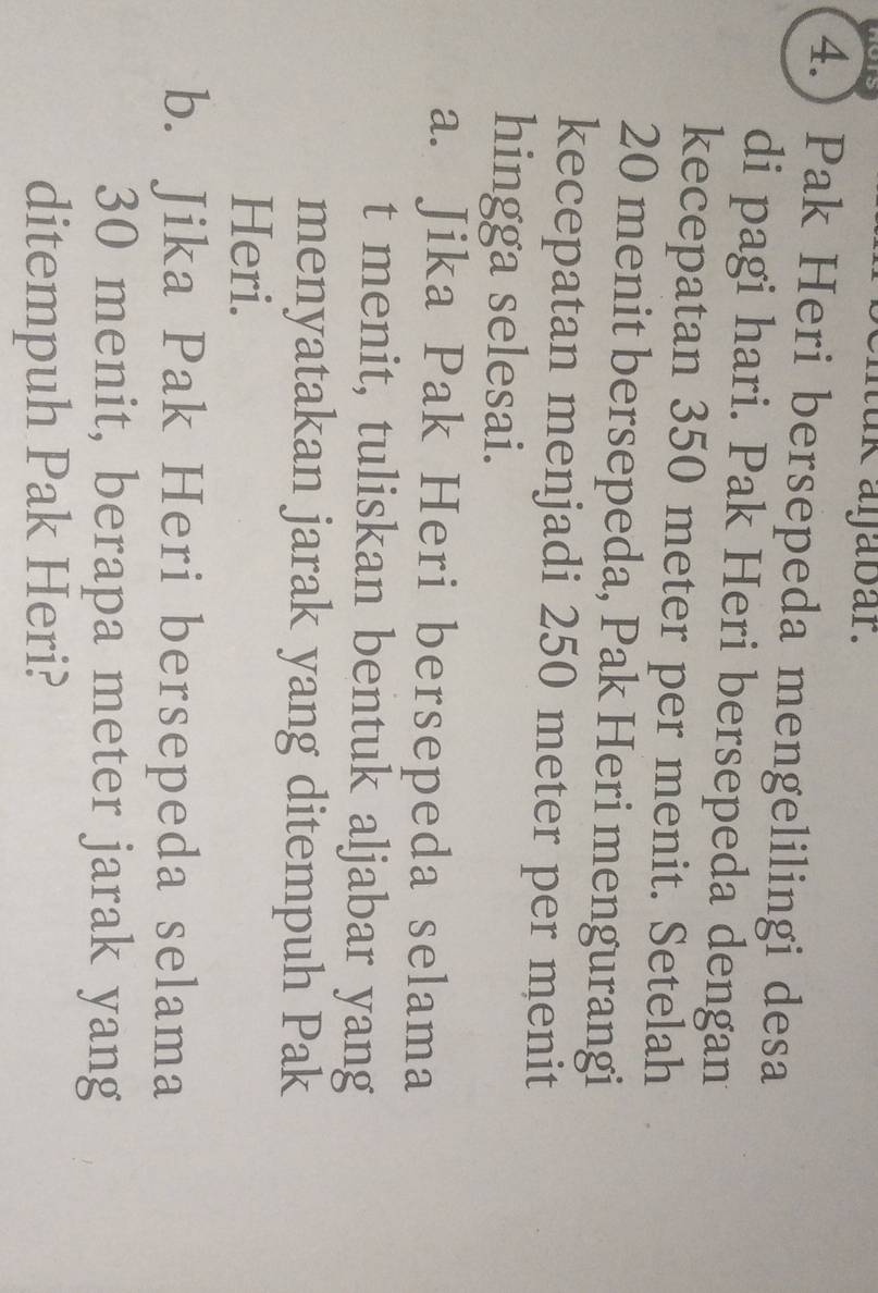 hers muk aŋabar. 
4.) Pak Heri bersepeda mengelilingi desa 
di pagi hari. Pak Heri bersepeda dengan 
kecepatan 350 meter per menit. Setelah
20 menit bersepeda, Pak Heri mengurangi 
kecepatan menjadi 250 meter per menit 
hingga selesai. 
a. Jika Pak Heri bersepeda selama 
t menit, tuliskan bentuk aljabar yang 
menyatakan jarak yang ditempuh Pak 
Heri. 
b. Jika Pak Heri bersepeda selama
30 menit, berapa meter jarak yang 
ditempuh Pak Heri?