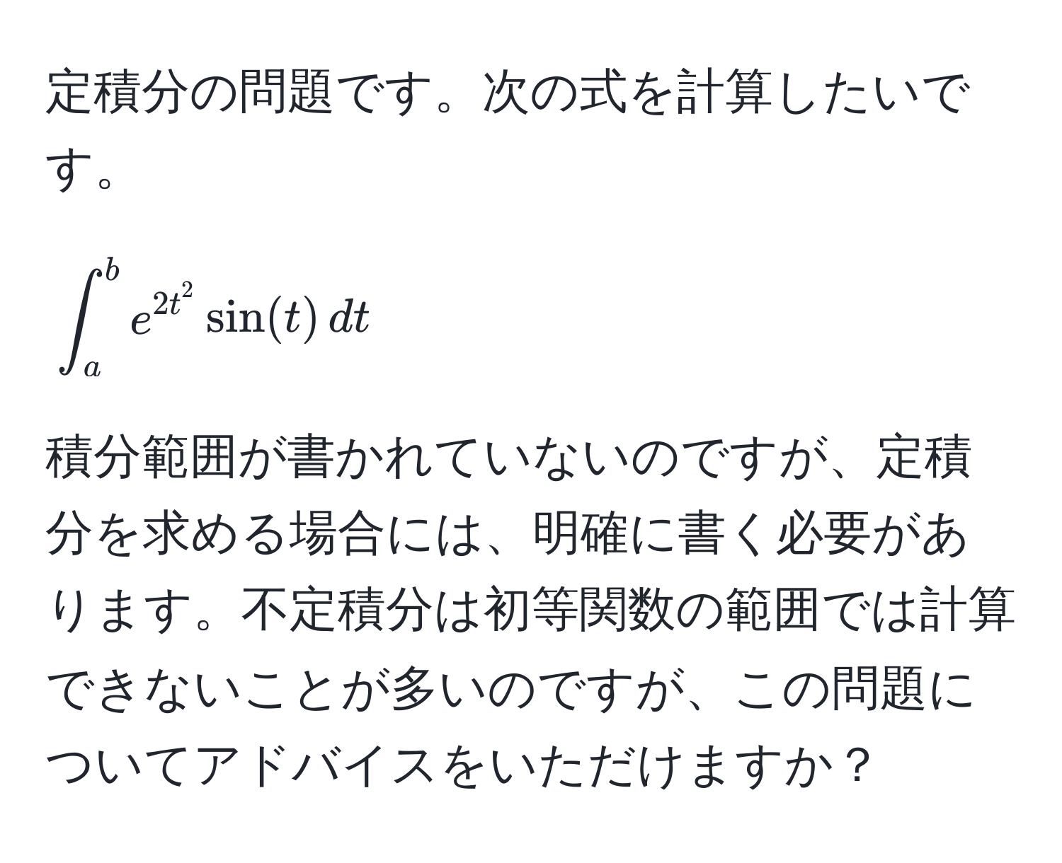 定積分の問題です。次の式を計算したいです。  
[
∈t_a^(b e^2t^2) sin(t) , dt
]
積分範囲が書かれていないのですが、定積分を求める場合には、明確に書く必要があります。不定積分は初等関数の範囲では計算できないことが多いのですが、この問題についてアドバイスをいただけますか？