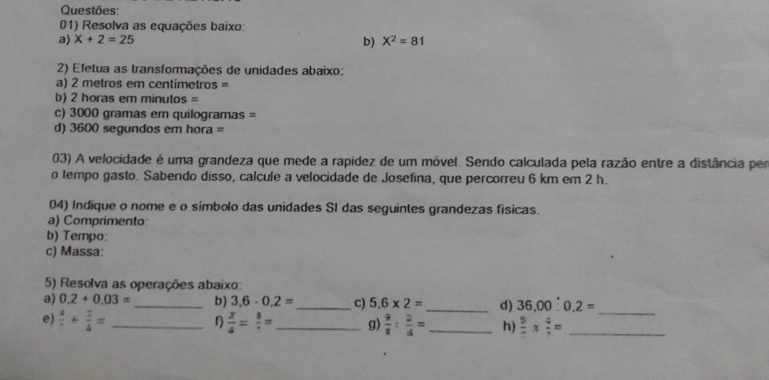 Questões: 
01) Resolva as equações baixo: 
a) X+2=25 b) X^2=81
2) Efetua as transformações de unidades abaixo: 
a) 2 metros em centimetros =
b) 2 horas em minutos =
c) 3000 gramas em quilogramas = 
d) 3600 segundos em hora = 
03) A velocidade é uma grandeza que mede a rapídez de um móvel. Sendo calculada pela razão entre a distância per 
o tempo gasto. Sabendo disso, calcule a velocidade de Josefina, que percorreu 6 km em 2 h. 
04) Indique o nome e o símbolo das unidades SI das seguintes grandezas físicas. 
a) Comprimento 
b Tempo: 
c) Massa: 
5) Resolva as operações abaixo: 
a) 0.2+0.03= _ b) 3,6-0,2= _ c) 5.6* 2= _d) 36,00:0.2= _ 
f 
e)  4/7 + 2/4 = _  x/4 = 8/r = _ g)  9/2 : 2/4 = _h)  5/2 *  4/2 = _