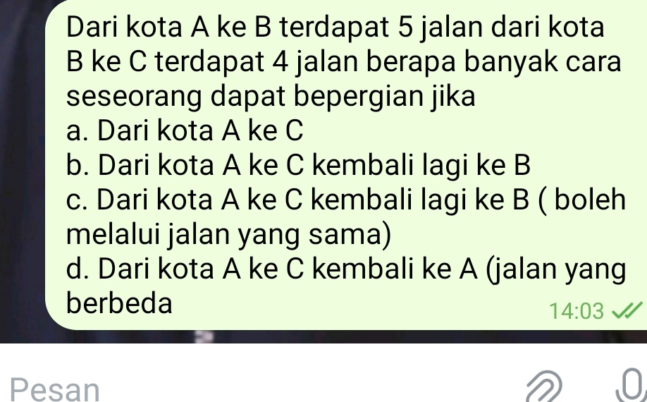 Dari kota A ke B terdapat 5 jalan dari kota
B ke C terdapat 4 jalan berapa banyak cara
seseorang dapat bepergian jika
a. Dari kota A ke C
b. Dari kota A ke C kembali lagi ke B
c. Dari kota A ke C kembali lagi ke B ( boleh
melalui jalan yang sama)
d. Dari kota A ke C kembali ke A (jalan yang
berbeda
14:03 

Pesan