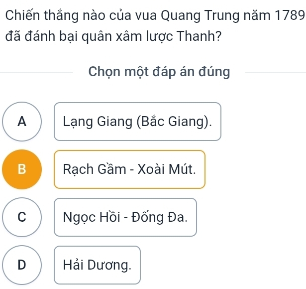 Chiến thắng nào của vua Quang Trung năm 1789
đã đánh bại quân xâm lược Thanh?
Chọn một đáp án đúng
A Lạng Giang (Bắc Giang).
B Rạch Gầm - Xoài Mút.
C Ngọc Hồi - Đống Đa.
D Hải Dương.