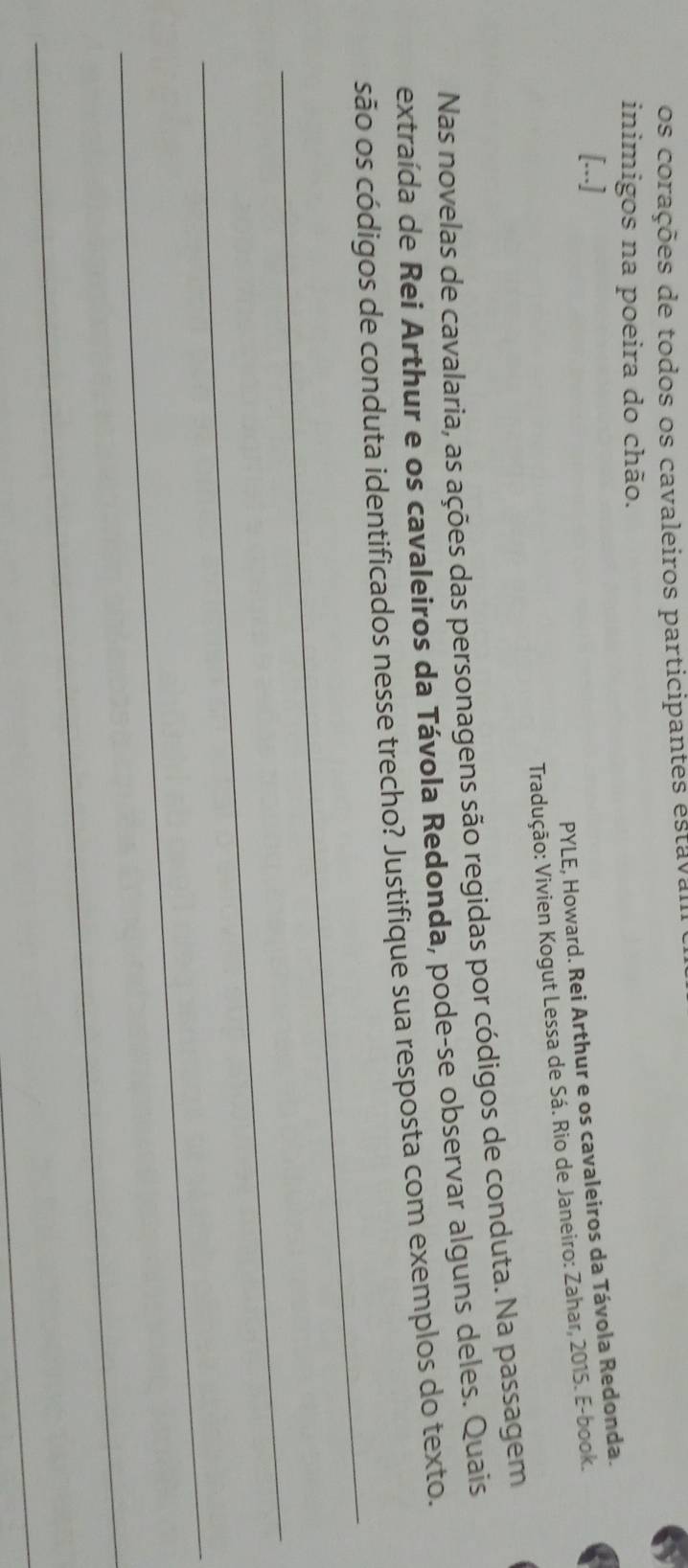 os corações de todos os cavaleiros participantes estava 
inimigos na poeira do chão. 
[...] 
PYLE, Howard. Rei Arthur e os cavaleiros da Távola Redonda. 
Tradução: Vivien Kogut Lessa de Sá. Rio de Janeiro: Zahar, 2015. E-book. 
Nas novelas de cavalaria, as ações das personagens são regidas por códigos de conduta. Na passagem 
extraída de Reí Arthur e os cavaleiros da Távola Redonda, pode-se observar alguns deles. Quais 
_ 
são os códigos de conduta identificados nesse trecho? Justifique sua resposta com exemplos do texto. 
_ 
_ 
_ 
_
