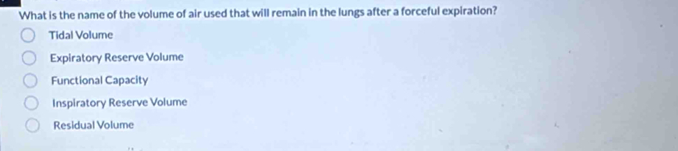 What is the name of the volume of air used that will remain in the lungs after a forceful expiration?
Tidal Volume
Expiratory Reserve Volume
Functional Capacity
Inspiratory Reserve Volume
Residual Volume