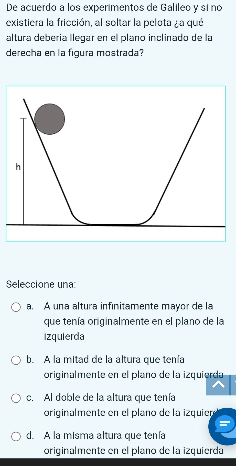 De acuerdo a los experimentos de Galileo y si no
existiera la fricción, al soltar la pelota ¿a qué
altura debería llegar en el plano inclinado de la
derecha en la figura mostrada?
h
Seleccione una:
a. A una altura infinitamente mayor de la
que tenía originalmente en el plano de la
izquierda
b. A la mitad de la altura que tenía
originalmente en el plano de la izquierda
c. Al doble de la altura que tenía
originalmente en el plano de la izquierd
d. A la misma altura que tenía
originalmente en el plano de la izquierda