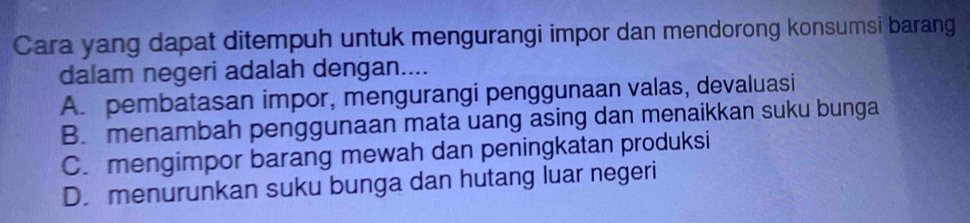 Cara yang dapat ditempuh untuk mengurangi impor dan mendorong konsumsi barang
dalam negeri adalah dengan....
A. pembatasan impor, mengurangi penggunaan valas, devaluasi
B. menambah penggunaan mata uang asing dan menaikkan suku bunga
C. mengimpor barang mewah dan peningkatan produksi
D. menurunkan suku bunga dan hutang luar negeri