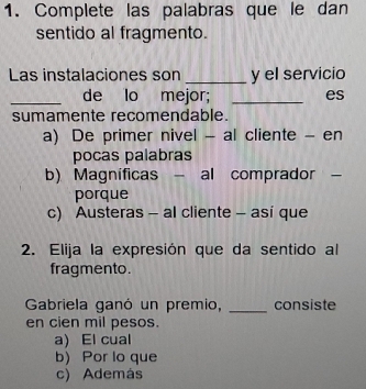 Complete las palabras que le dan
sentido al fragmento.
Las instalaciones son _y el servicio
_de lo mejor; _es
sumamente recomendable.
a) De primer nivel - al cliente - en
pocas palabras
b) Magnificas - al comprador -
porque
c) Austeras - al cliente - así que
2. Elija la expresión que da sentido al
fragmento.
Gabriela ganó un premio, _consiste
en cien mil pesos.
a) El cual
b) Por lo que
c) Además