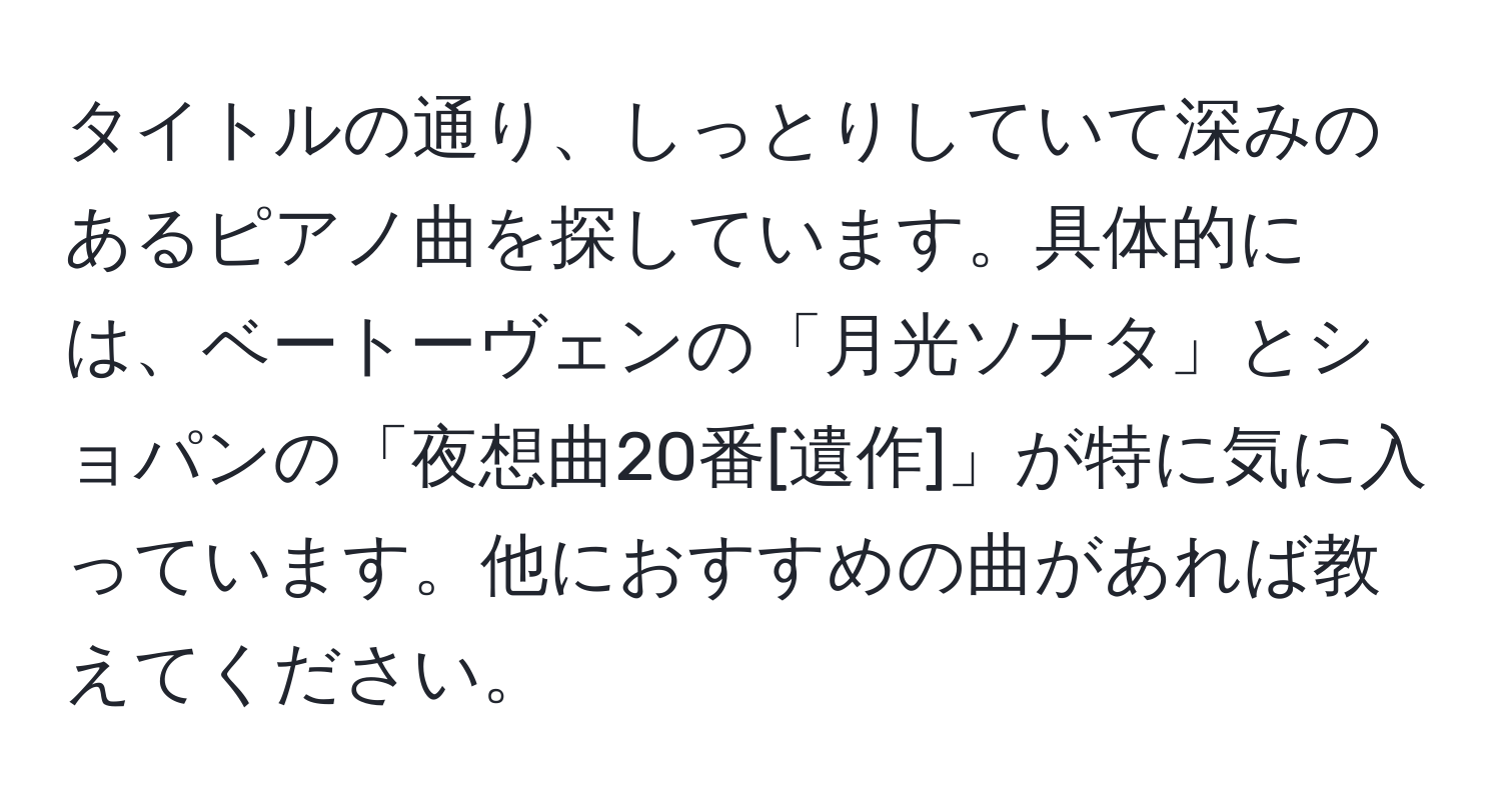 タイトルの通り、しっとりしていて深みのあるピアノ曲を探しています。具体的には、ベートーヴェンの「月光ソナタ」とショパンの「夜想曲20番[遺作]」が特に気に入っています。他におすすめの曲があれば教えてください。