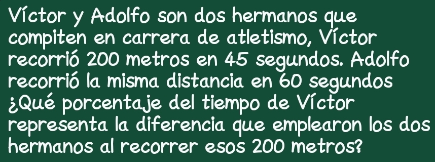 Víctor y Adolfo son dos hermanos que 
compiten en carrera de atletismo, Víctor 
recorrió 200 metros en 45 segundos. Adolfo 
recorrió la misma distancia en 60 segundos 
¿Qué porcentaje del tiempo de Víctor 
representa la diferencia que emplearon los dos 
hermanos al recorrer esos 200 metros?