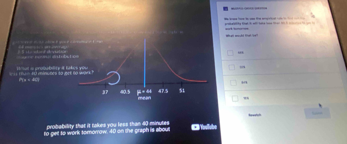 MULTPLE-CHOICE QUESTIGN
We know how to use the empirical rule to find mut the
probebility that it will take less then 40.5 misrtes to got to
2    g   o e S p  e  work tomorrow.
What would that be?
me d d. t about yo
44 mnutes on avera
3.5 standard deviatio68%
so e normal distri
What is probability it32%
less than 40 minutes to
P(x<40)
84%
18%
Rewatch Subrei
probability that it takes you less than 40 minutes
to get to work tomorrow. 40 on the graph is about YouTube