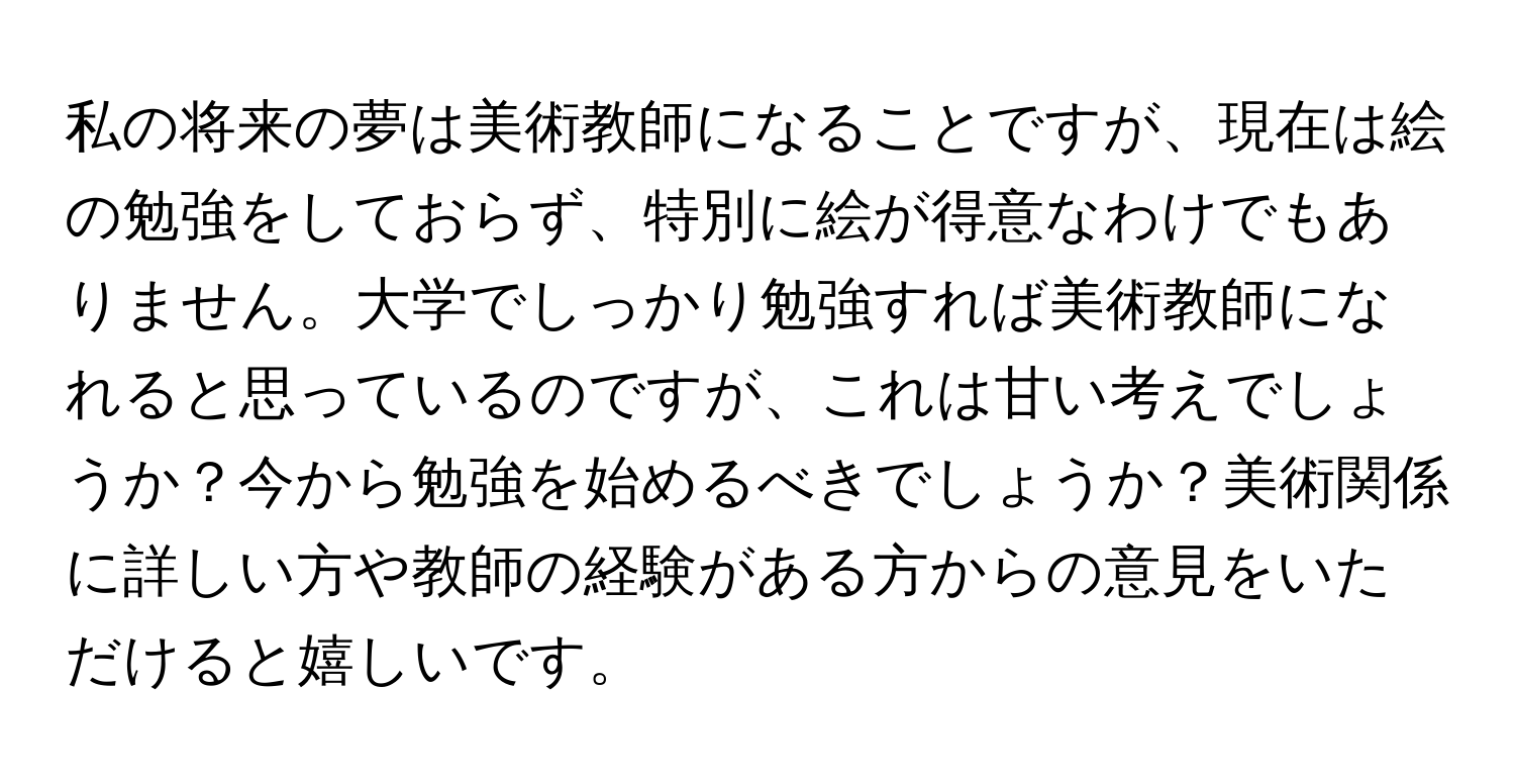 私の将来の夢は美術教師になることですが、現在は絵の勉強をしておらず、特別に絵が得意なわけでもありません。大学でしっかり勉強すれば美術教師になれると思っているのですが、これは甘い考えでしょうか？今から勉強を始めるべきでしょうか？美術関係に詳しい方や教師の経験がある方からの意見をいただけると嬉しいです。