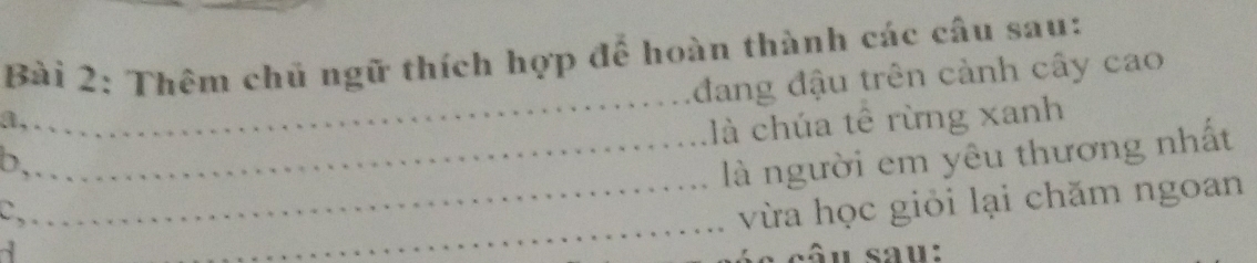 Thêm chủ ngữ thích hợp để hoàn thành các câu sau: 
_ 
đang đậu trên cảnh cây cao 
a,. 
là chúa tê rừng xanh 
b,. 
_là người em yêu thương nhất 
C, 
_vừa học giỏi lại chăm ngoan 
4 
_ 
sâu sau: