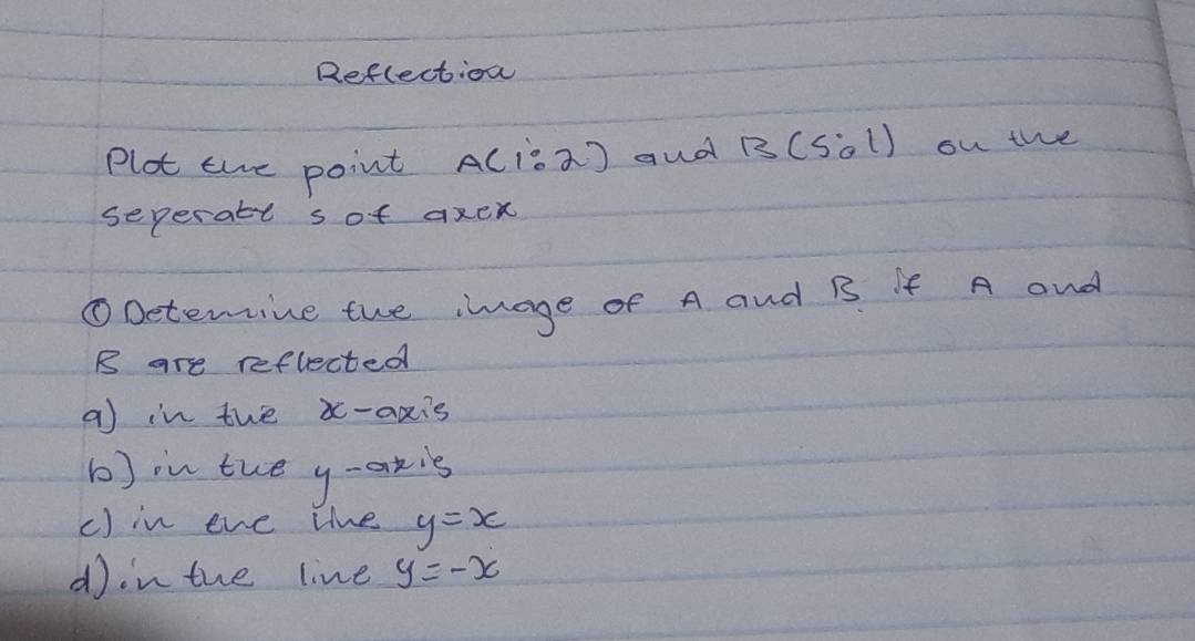 Reflection 
Plot the point AC¡s2) aud B(5:1) ou the 
seperatl sof axen 
①Detemine the image of A and B If A and
B are reflected 
a in the x-axis 
b)in tue y-axis 
c) in eve the y=x
din the line y=-x