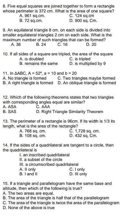 Five equal squares are joined together to form a rectangle
whose perimeter is 372 cm. What is the area of one square?
A. 961 sq.cm. C. 124 sq.cm
B. 72 sq.cm. D. 900 sq. Cm.
9. An equilateral triangle 8 cm. on each side is divided into
smaller equilateral triangles 2 cm on each side. What is the
maximum number of such triangles that can be formed?
A. 36 B. 24 C. 16 D. 20
10. If all sides of a square are tripled, the area of the square
A. is doubled C. is tripled
B. remains the same D. is multiplied by 9
11. In △ ABC, A=52°, a=10 and b=20
A. No triangle is formed C. Two triangles maybe formed
B. A right triangle is formed D. An oblique triangle is formed
12. Which of the following theorems states that two triangles
with corresponding angles equal are similar?
A. ASA C. AAA
B. SAS D. Right Triangle Similarity Theorem
13. The perimeter of a rectangle is 96cm. If its width is 1/3 its
length, what is the area of the rectangle?
A. 768 sq. cm. C. 1,728 sq. cm.
B. 108 sq. cm. D. 432 sq. Cm.
14. If the sides of a quadrilateral are tangent to a circle, then
the quadrilateral is
I. an inscribed quadrilateral
II. a subset of the circle
III. a circumscribed quadrilateral
A. II only C. I only
B. I and II D. III only
15. If a triangle and parallelogram have the same base and
altitude, then which of the following is true?
A. The two areas are equal.
B. The area of the triangle is half that of the parallelogram
C. The area of the triangle is twice the area of the parallelogram
D. None of the above is true