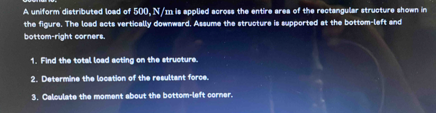 A uniform distributed load of 500, N/m is applied across the entire area of the rectangular structure shown in 
the figure. The load acts vertically downward. Assume the structure is supported at the bottom-left and 
bottom-right corners. 
1. Find the total load acting on the structure. 
2. Determine the location of the resultant force. 
3. Calculate the moment about the bottom-left corner.