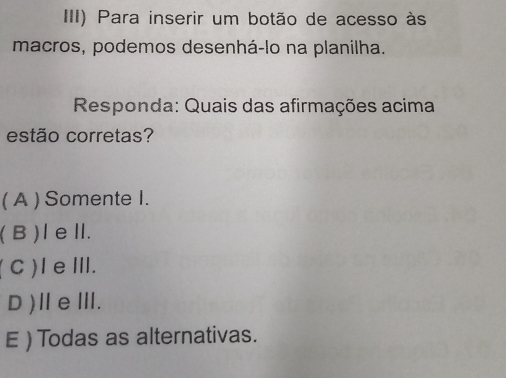 III) Para inserir um botão de acesso às
macros, podemos desenhá-lo na planilha.
Responda: Quais das afirmações acima
estão corretas?
( A ) Somente I.
( B )IeⅡ.
(C)IeⅢ.
D)ⅡeⅢ.
E ) Todas as alternativas.