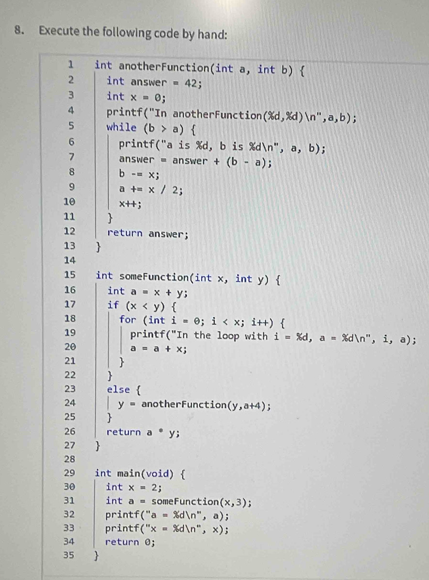 Execute the following code by hand: 
1 int anotherFunction(int a, int b)  
2 int answer =42. 
3 int x=0
4 printf("In anotherFunction (% d,% d)langle n',a,b); 
5 while (b>a)  
6 printf("a is %d, b is %dn", a,b); 
7 answer = answer +(b-a) n 
8 b-=x;
9 a+=x/2 : 
10 x++;
11  
12 return answer; 
13 
14 
15 int someFunction(int x, int y)  
16 int a=x+y; 
17 if (x ` 
18 for (int i=θ; i . 
19 printf("In the loop with i=% d, a=% dln '',i,a); 
20
a=a+x; 
21  
22 
23 else  
24 y= anotherFunction (y,a+4); 
25 
26 return a^*y; 
27  
28 
29 int main(void)  
30 int x=2; 
31 int a= S omeFunction (x,3); 
32 printf (''a=% d)n'',a); 
33 printf (''x=xdln '',x); 
34 return odot ; 
35