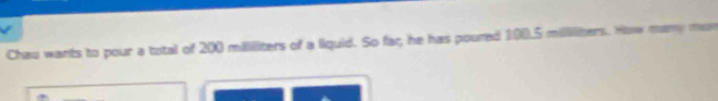 Chau wants to pour a total of 200 mililiters of a liquid. So faç;, he has poured 100.5 milliliters. How many mon