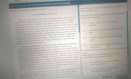 lead the passage. There are several questions about this passage.
The auslor is a forester is western Germany "But how could the remains have clung onto lile farsa
from The Hidden Life of Trees long?' (Paragraph 2)
1 rears ago. I stumbled across a patch of strange-looking mossy stones in How does this question contribute to the development
ane of the preserves of old beech trees that grows in the forest I manage. of ideas in the passage?
Cesting my mind back. I realized I had passed by them many times before 1. it begins a decussion of as spomiing
widout gaying them any heed. But that day, I stopped and bent down to take viewppint
a good look. The stones were an unusual shape; they were gently curved with
sollowed out areas. Carefully, I lifted the moss on one of the stones. What I
fund underneath was tree bark. So, these were not stones, after all, but old 2. It introduces an explration of im expaner
woud. I was surprised at how hard the "stone" was, because it usually takes idea
say a few years for beechwood lying on damp ground to decompose. But
what surprised me most was that I couldn't lift the wood. It was obviously 3. It indicates that there will be an umunadle
altached to the ground in some way. mystery.
2 I took mut my pocketknife and carefully scraped away some of the bark 4. It transitions to in example that supperts as
w! I got nown to a greenish layer. Green? This color is found only in earlier claim.
ciomphyll, which makes new leaves green; reserves of chlorophyll are also
suned is the trunks of living trees. That could mean only one thing; this piece
" wood was stll alivel I suddenly noticed that the remaining "stones" formed a Pairt (
siannt patler: they were arranged in a circle with a diameter of about 5 feet. Select two excerpts from parograph 3 that bes
h at I had stumbled upon were the gnarled remains of an enormous ancient 
tee soump 4ll that was left were vestiges of the outermost edge. The interion support the correct anower from Part A
r al com pamry notled into humus long ago-a clear indication that the tree
mast have been felled at least four or five hundred years earlier. But how ! "No being on our planes can mamaas a
huld the renvins have dung onto life for so long centuries-long fast'
3 cking calls must have food in the form of sugar, they must breathe, and 2. "It was clutr that sumetfing ele was
thm mast goos, at lwn a litzle, But without leaves—and the efore without happening with ias stump ."
se ceseiens—that'y impossible. No being on our planet can maincain a
nfe  woe eaes the reans of a wee and recsaints rid a shume 
enting Co CCSS 2010  Question #