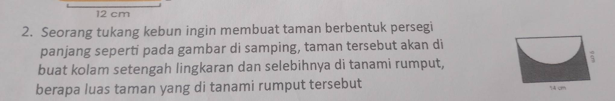 12 cm
2. Seorang tukang kebun ingin membuat taman berbentuk persegi 
panjang seperti pada gambar di samping, taman tersebut akan di 
buat kolam setengah lingkaran dan selebihnya di tanami rumput, 
berapa luas taman yang di tanami rumput tersebut 14 cm