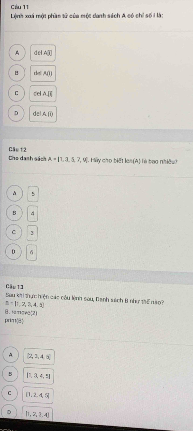 Lệnh xoá một phần tử của một danh sách A có chỉ số i là:
A delA[i]
B del A(i)
C del A. [i]
D del A. (i)
Câu 12
Cho danh sách A=[1,3,5,7,9].Hãy cho biết len(A) là bao nhiêu?
A 5
B 4
C 3
D 6
Câu 13
Sau khi thực hiện các câu lệnh sau, Danh sách B như thế nào?
B=[1,2,3,4,5]
B. remov e(2 
print(B)
A [2,3,4,5]
B [1,3,4,5]
C [1,2,4,5]
D [1,2,3,4]