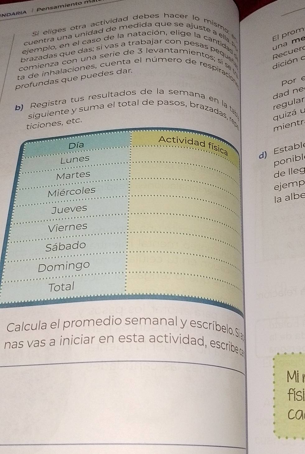 NDARIA Pensamiento mal 
Si eliges otra actividad debes hacer lo mismo 
El prom 
cuentra una unidad de medida que se ajuste a ella. P 
ejemplo, en el caso de la natación, elige la cantidad 
Recuer una me 
brazadas que das; si vas a trabajar con pesas pequeñ 
comienza con una serie de 3 levantamientos; si set 
dición a 
ta de inhalaciones, cuenta el número de respiración 
profundas que puedes dar. 
Por e 
dad ne 
regular 
b) Registra tus resultados de la semana en la tab 
siguiente y suma el total de pasos, brazadas, rep 
quizá u 
ticiones, etc. 
mientr 
Día 
Actividad física 
Lunes 
d) Estable 
ponibl 
Martes 
de lleg 
Miércoles 
ejemp 
la albe 
Jueves 
Viernes 
Sábado 
Domingo 
Total 
Calcula el promedio semanal y escríbelo. Sia 
nas vas a iniciar en esta actividad, escribe 
Mir 
fisi 
ca