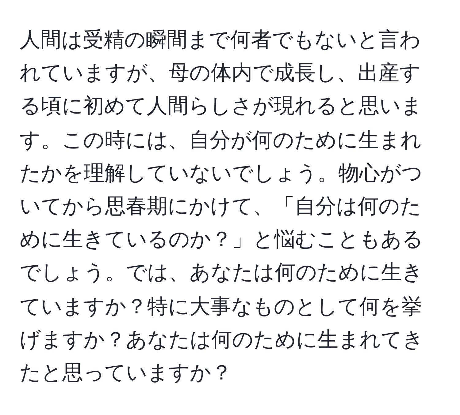 人間は受精の瞬間まで何者でもないと言われていますが、母の体内で成長し、出産する頃に初めて人間らしさが現れると思います。この時には、自分が何のために生まれたかを理解していないでしょう。物心がついてから思春期にかけて、「自分は何のために生きているのか？」と悩むこともあるでしょう。では、あなたは何のために生きていますか？特に大事なものとして何を挙げますか？あなたは何のために生まれてきたと思っていますか？