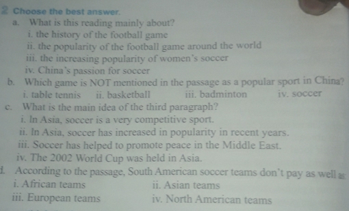 Choose the best answer.
a. What is this reading mainly about?
i. the history of the football game
ii. the popularity of the football game around the world
iii. the increasing popularity of women’s soccer
iv. China’s passion for soccer
b. Which game is NOT mentioned in the passage as a popular sport in China?
i. table tennis ii. basketball iii. badminton iv. soccer
c. What is the main idea of the third paragraph?
i. In Asia, soccer is a very competitive sport.
ii. In Asia, soccer has increased in popularity in recent years.
iii. Soccer has helped to promote peace in the Middle East.
iv. The 2002 World Cup was held in Asia.
d. According to the passage, South American soccer teams don’t pay as well a
i. African teams ii. Asian teams
iii. European teams iv. North American teams