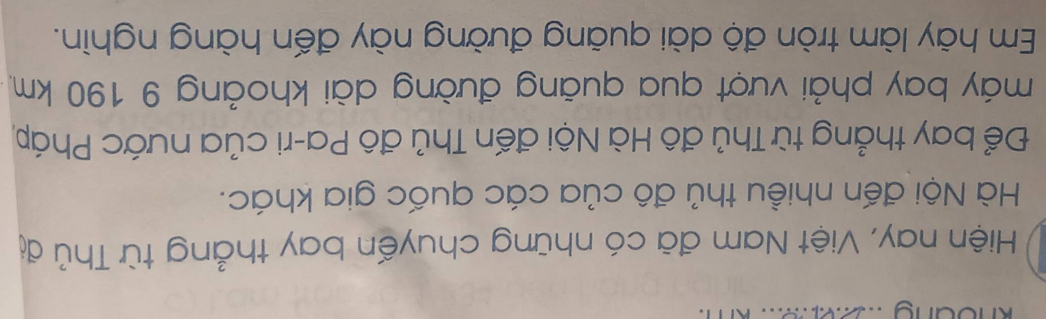 Hiện nay, Việt Nam đã có những chuyến bay thẳng từ Thủ đị 
Hà Nội đến nhiều thủ đô của các quốc gia khác. 
Để bay thẳng từ Thủ đô Hà Nội đến Thủ đô Pa-ri của nước Pháp, 
máy bay phải vượt qua quảng đường dài khoảng 9 190 km
Em hãy làm tròn độ dài quãng đường này đến hàng nghìn.