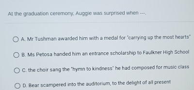 At the graduation ceremony, Auggie was surprised when ---.
A. Mr Tushman awarded him with a medal for "carrying up the most hearts"
B. Ms Petosa handed him an entrance scholarship to Faulkner High School
C. the choir sang the "hymn to kindness" he had composed for music class
D. Bear scampered into the auditorium, to the delight of all present