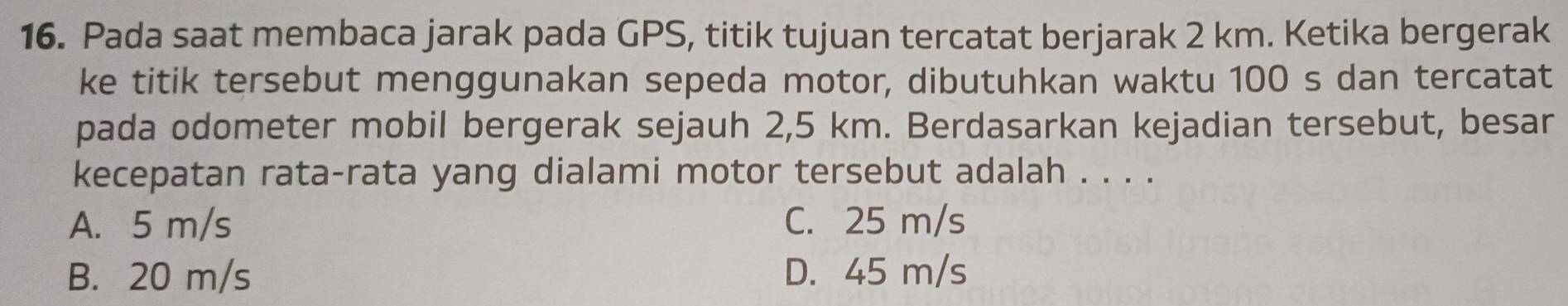 Pada saat membaca jarak pada GPS, titik tujuan tercatat berjarak 2 km. Ketika bergerak
ke titik tersebut menggunakan sepeda motor, dibutuhkan waktu 100 s dan tercatat
pada odometer mobil bergerak sejauh 2,5 km. Berdasarkan kejadian tersebut, besar
kecepatan rata-rata yang dialami motor tersebut adalah . . . .
A. 5 m/s C. 25 m/s
B. 20 m/s D. 45 m/s